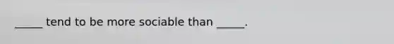 _____ tend to be more sociable than _____.