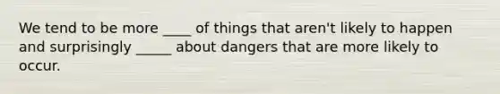 We tend to be more ____ of things that aren't likely to happen and surprisingly _____ about dangers that are more likely to occur.