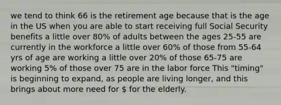 we tend to think 66 is the retirement age because that is the age in the US when you are able to start receiving full Social Security benefits a little over 80% of adults between the ages 25-55 are currently in the workforce a little over 60% of those from 55-64 yrs of age are working a little over 20% of those 65-75 are working 5% of those over 75 are in the labor force This "timing" is beginning to expand, as people are living longer, and this brings about more need for  for the elderly.