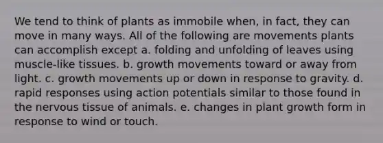 We tend to think of plants as immobile when, in fact, they can move in many ways. All of the following are movements plants can accomplish except a. folding and unfolding of leaves using muscle-like tissues. b. growth movements toward or away from light. c. growth movements up or down in response to gravity. d. rapid responses using action potentials similar to those found in the nervous tissue of animals. e. changes in plant growth form in response to wind or touch.