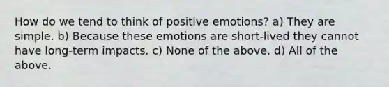 How do we tend to think of positive emotions? a) They are simple. b) Because these emotions are short-lived they cannot have long-term impacts. c) None of the above. d) All of the above.