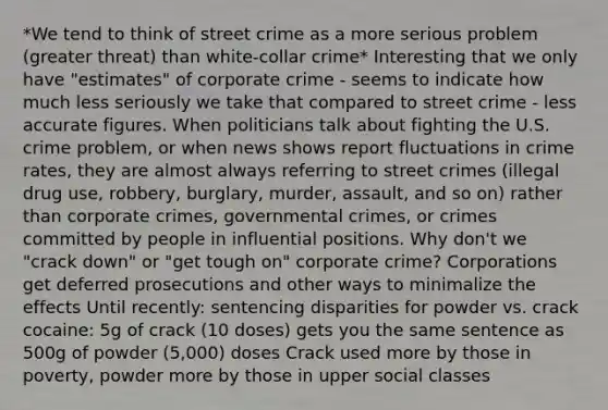 *We tend to think of street crime as a more serious problem (greater threat) than white-collar crime* Interesting that we only have "estimates" of corporate crime - seems to indicate how much less seriously we take that compared to street crime - less accurate figures. When politicians talk about fighting the U.S. crime problem, or when news shows report fluctuations in crime rates, they are almost always referring to street crimes (illegal drug use, robbery, burglary, murder, assault, and so on) rather than corporate crimes, governmental crimes, or crimes committed by people in influential positions. Why don't we "crack down" or "get tough on" corporate crime? Corporations get deferred prosecutions and other ways to minimalize the effects Until recently: sentencing disparities for powder vs. crack cocaine: 5g of crack (10 doses) gets you the same sentence as 500g of powder (5,000) doses Crack used more by those in poverty, powder more by those in upper social classes