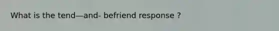 What is the tend—and- befriend response ?