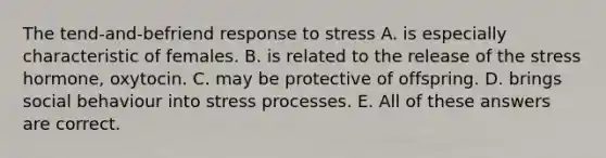 The tend-and-befriend response to stress A. is especially characteristic of females. B. is related to the release of the stress hormone, oxytocin. C. may be protective of offspring. D. brings social behaviour into stress processes. E. All of these answers are correct.