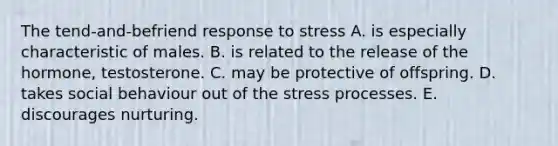 The tend-and-befriend response to stress A. is especially characteristic of males. B. is related to the release of the hormone, testosterone. C. may be protective of offspring. D. takes social behaviour out of the stress processes. E. discourages nurturing.