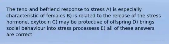 The tend-and-befriend response to stress A) is especially characteristic of females B) is related to the release of the stress hormone, oxytocin C) may be protective of offspring D) brings social behaviour into stress processess E) all of these answers are correct