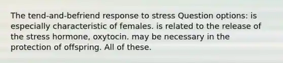 The tend-and-befriend response to stress Question options: is especially characteristic of females. is related to the release of the stress hormone, oxytocin. may be necessary in the protection of offspring. All of these.