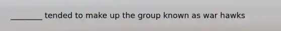 ________ tended to make up the group known as war hawks