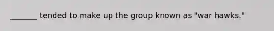 _______ tended to make up the group known as "war hawks."