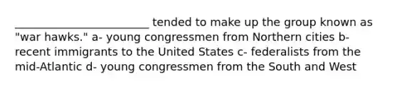 ________________________ tended to make up the group known as "war hawks." a- young congressmen from Northern cities b- recent immigrants to the United States c- federalists from the mid-Atlantic d- young congressmen from the South and West