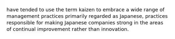 have tended to use the term kaizen to embrace a wide range of management practices primarily regarded as Japanese, practices responsible for making Japanese companies strong in the areas of continual improvement rather than innovation.