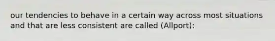 our tendencies to behave in a certain way across most situations and that are less consistent are called (Allport):