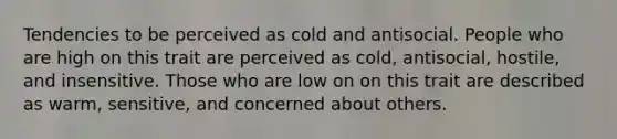 Tendencies to be perceived as cold and antisocial. People who are high on this trait are perceived as cold, antisocial, hostile, and insensitive. Those who are low on on this trait are described as warm, sensitive, and concerned about others.