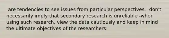 -are tendencies to see issues from particular perspectives. -don't necessarily imply that secondary research is unreliable -when using such research, view the data cautiously and keep in mind the ultimate objectives of the researchers