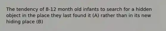 The tendency of 8-12 month old infants to search for a hidden object in the place they last found it (A) rather than in its new hiding place (B)