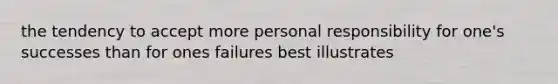 the tendency to accept more personal responsibility for one's successes than for ones failures best illustrates