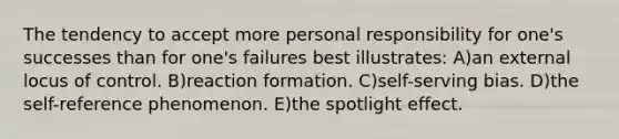 The tendency to accept more personal responsibility for one's successes than for one's failures best illustrates: A)an external locus of control. B)reaction formation. C)self-serving bias. D)the self-reference phenomenon. E)the spotlight effect.