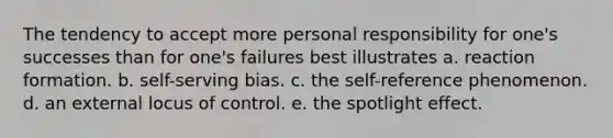 The tendency to accept more personal responsibility for one's successes than for one's failures best illustrates a. reaction formation. b. self-serving bias. c. the self-reference phenomenon. d. an external locus of control. e. the spotlight effect.