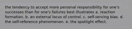 the tendency to accept more personal responsibility for one's successes than for one's failures best illustrates a. reaction formation. b. an external locus of control. c. self-serving bias. d. the self-reference phenomenon. e. the spotlight effect.