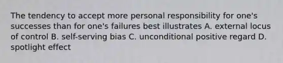 The tendency to accept more personal responsibility for one's successes than for one's failures best illustrates A. external locus of control B. self-serving bias C. unconditional positive regard D. spotlight effect