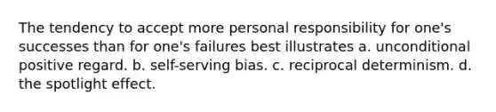 The tendency to accept more personal responsibility for one's successes than for one's failures best illustrates a. unconditional positive regard. b. self-serving bias. c. reciprocal determinism. d. the spotlight effect.