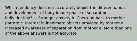 Which tendency does not accurately depict the differentiation and development of body image phase of separation-individuation? a. Stranger anxiety b. Checking back to mother pattern c. Interest in inanimate objects provided by mother d. Increased awareness of separation from mother e. More than one of the above answers is not accurate