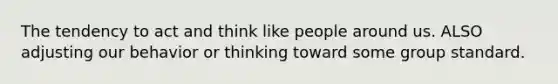 The tendency to act and think like people around us. ALSO adjusting our behavior or thinking toward some group standard.