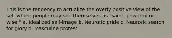 This is the tendency to actualize the overly positive view of the self where people may see themselves as "saint, powerful or wise." a. Idealized self-image b. Neurotic pride c. Neurotic search for glory d. Masculine protest