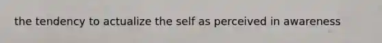 the tendency to actualize the self as perceived in awareness