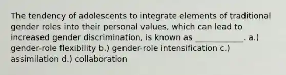 The tendency of adolescents to integrate elements of traditional gender roles into their personal values, which can lead to increased gender discrimination, is known as ____________. a.) gender-role flexibility b.) gender-role intensification c.) assimilation d.) collaboration