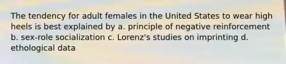 The tendency for adult females in the United States to wear high heels is best explained by a. principle of negative reinforcement b. sex-role socialization c. Lorenz's studies on imprinting d. ethological data