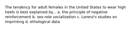 The tendency for adult females in the United States to wear high heels is best explained by... a. the principle of negative reinforcement b. sex-role socialization c. Lorenz's studies on imprinting d. ethological data