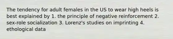 The tendency for adult females in the US to wear high heels is best explained by 1. the principle of negative reinforcement 2. sex-role socialization 3. Lorenz's studies on imprinting 4. ethological data