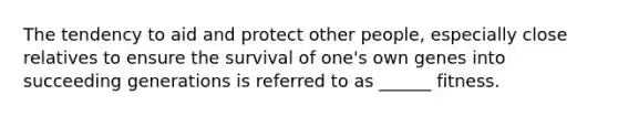 The tendency to aid and protect other people, especially close relatives to ensure the survival of one's own genes into succeeding generations is referred to as ______ fitness.