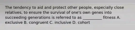 The tendency to aid and protect other people, especially close relatives, to ensure the survival of one's own genes into succeeding generations is referred to as __________ fitness A. exclusive B. congruent C. inclusive D. cohort