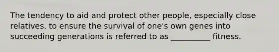 The tendency to aid and protect other people, especially close relatives, to ensure the survival of one's own genes into succeeding generations is referred to as __________ fitness.