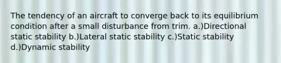 The tendency of an aircraft to converge back to its equilibrium condition after a small disturbance from trim. a.)Directional static stability b.)Lateral static stability c.)Static stability d.)Dynamic stability