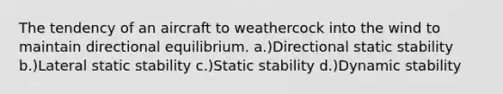 The tendency of an aircraft to weathercock into the wind to maintain directional equilibrium. a.)Directional static stability b.)Lateral static stability c.)Static stability d.)Dynamic stability