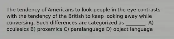 The tendency of Americans to look people in the eye contrasts with the tendency of the British to keep looking away while conversing. Such differences are categorized as ________. A) oculesics B) proxemics C) paralanguage D) object language