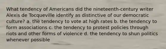 What tendency of Americans did the nineteenth-century writer Alexis de Tocqueville identify as distinctive of our democratic culture? a. the tendency to vote at high rates b. the tendency to form associations c. the tendency to protest policies through riots and other forms of violence d. the tendency to shun politics whenever possible