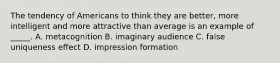 The tendency of Americans to think they are better, more intelligent and more attractive than average is an example of _____. A. metacognition B. imaginary audience C. false uniqueness effect D. impression formation