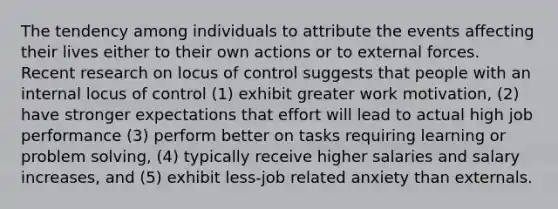 The tendency among individuals to attribute the events affecting their lives either to their own actions or to external forces. Recent research on locus of control suggests that people with an internal locus of control (1) exhibit greater work motivation, (2) have stronger expectations that effort will lead to actual high job performance (3) perform better on tasks requiring learning or problem solving, (4) typically receive higher salaries and salary increases, and (5) exhibit less-job related anxiety than externals.