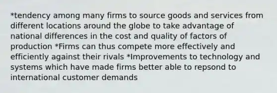 *tendency among many firms to source goods and services from different locations around the globe to take advantage of national differences in the cost and quality of factors of production *Firms can thus compete more effectively and efficiently against their rivals *Improvements to technology and systems which have made firms better able to repsond to international customer demands