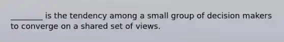 ________ is the tendency among a small group of decision makers to converge on a shared set of views.