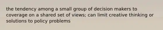 the tendency among a small group of decision makers to coverage on a shared set of views; can limit creative thinking or solutions to policy problems