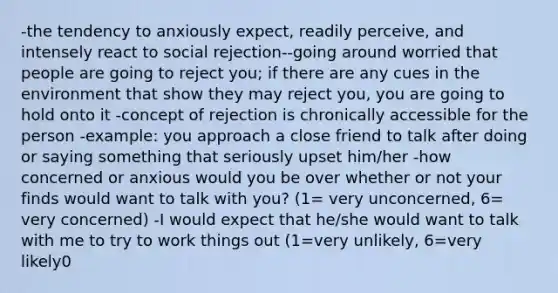 -the tendency to anxiously expect, readily perceive, and intensely react to social rejection--going around worried that people are going to reject you; if there are any cues in the environment that show they may reject you, you are going to hold onto it -concept of rejection is chronically accessible for the person -example: you approach a close friend to talk after doing or saying something that seriously upset him/her -how concerned or anxious would you be over whether or not your finds would want to talk with you? (1= very unconcerned, 6= very concerned) -I would expect that he/she would want to talk with me to try to work things out (1=very unlikely, 6=very likely0