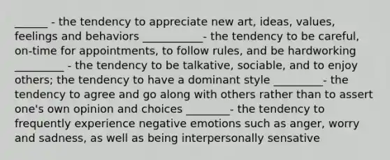 ______ - the tendency to appreciate new art, ideas, values, feelings and behaviors ___________- the tendency to be careful, on-time for appointments, to follow rules, and be hardworking _________ - the tendency to be talkative, sociable, and to enjoy others; the tendency to have a dominant style _________- the tendency to agree and go along with others rather than to assert one's own opinion and choices ________- the tendency to frequently experience negative emotions such as anger, worry and sadness, as well as being interpersonally sensative