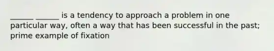______ ______ is a tendency to approach a problem in one particular way, often a way that has been successful in the past; prime example of fixation