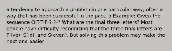 a tendency to approach a problem in one particular way, often a way that has been successful in the past. o Example: Given the sequence O-T-T-F-?-?-? What are the final three letters? Most people have difficulty recognizing that the three final letters are F(ive), S(ix), and S(even). But solving this problem may make the next one easier