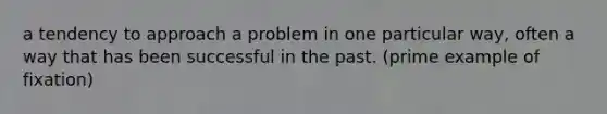 a tendency to approach a problem in one particular way, often a way that has been successful in the past. (prime example of fixation)